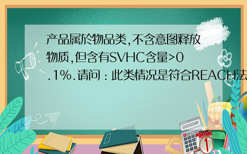 产品属於物品类,不含意图释放物质,但含有SVHC含量>0.1%.请问：此类情况是符合REACH法规还是不符合?