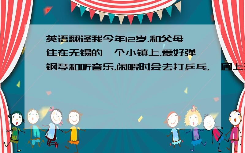 英语翻译我今年12岁，和父母住在无锡的一个小镇上，爱好弹钢琴和听音乐，闲暇时会去打乒乓，一周上五天课，一节课大概40分钟左右我最喜欢的节日就是春节，可以和朋友在一起放鞭炮，