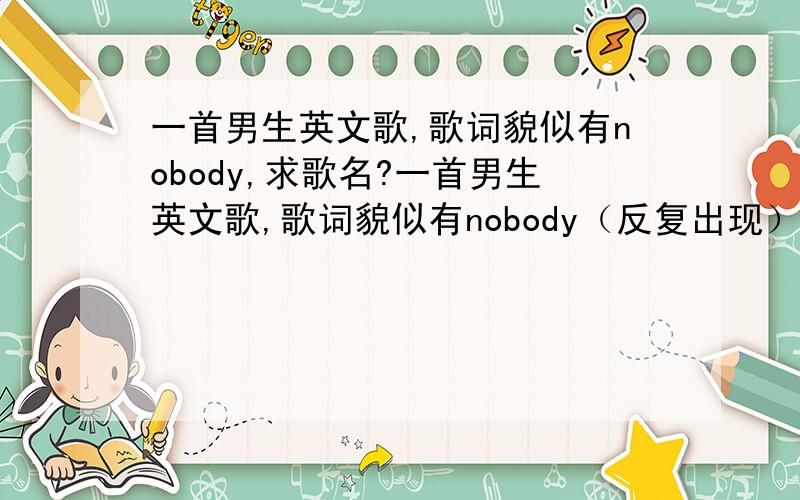 一首男生英文歌,歌词貌似有nobody,求歌名?一首男生英文歌,歌词貌似有nobody（反复出现）歌曲不是很劲爆,大家能不能帮我把类似nobody发音的歌曲都传上来.我也不确定是不是nobody这个词.线索：