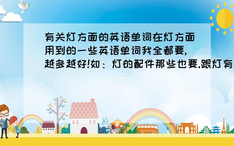 有关灯方面的英语单词在灯方面用到的一些英语单词我全都要,越多越好!如：灯的配件那些也要.跟灯有关就要.