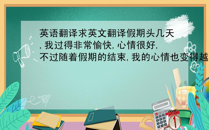 英语翻译求英文翻译假期头几天,我过得非常愉快,心情很好,不过随着假期的结束,我的心情也变得越来越差了,因为快要开学了.假期中,我本来打算去bologna(地名,不用翻译)找同学玩,但是bologna一