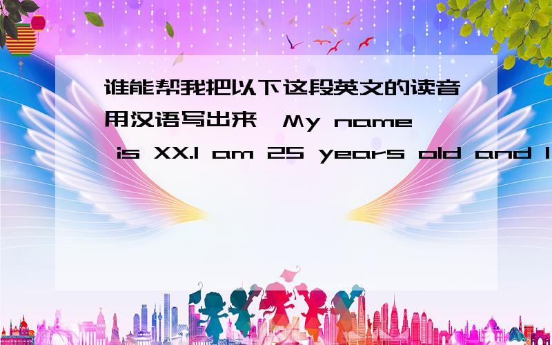 谁能帮我把以下这段英文的读音用汉语写出来,My name is XX.I am 25 years old and I came from Dacheng County,Langfang City.I graduated from Hebei Economy Trading University in 2005 and majored in Accounting Computerization.I had ever w