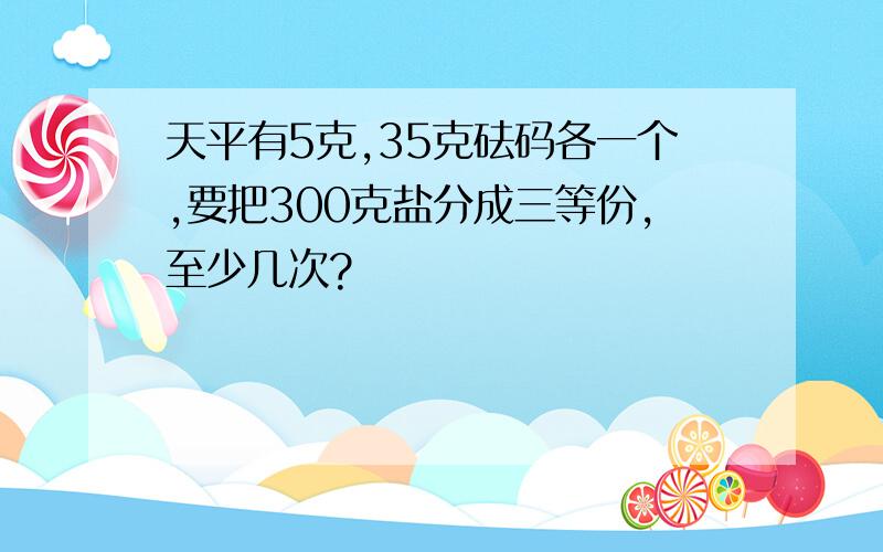 天平有5克,35克砝码各一个,要把300克盐分成三等份,至少几次?