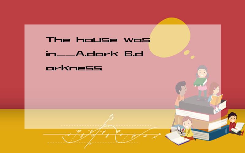 The house was in__A.dark B.darkness