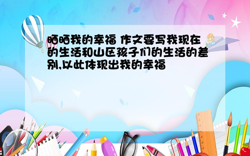 晒晒我的幸福 作文要写我现在的生活和山区孩子们的生活的差别,以此体现出我的幸福