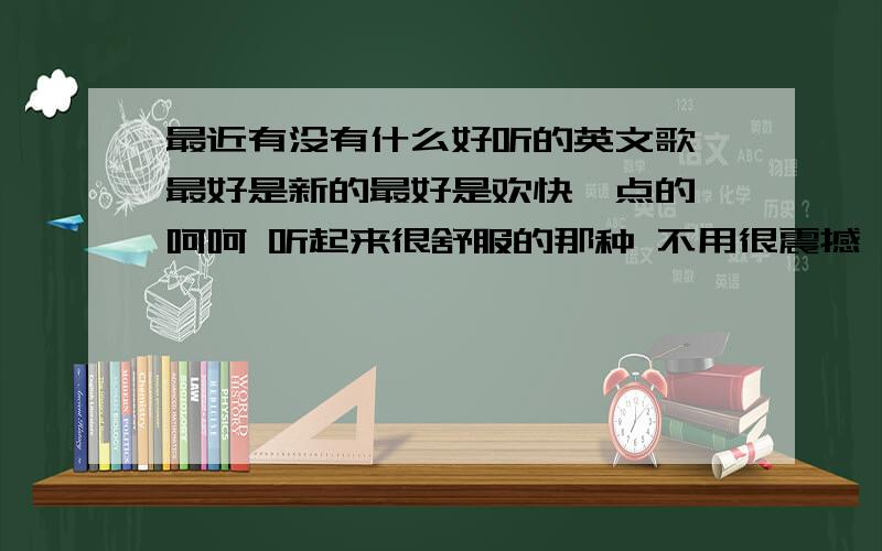 最近有没有什么好听的英文歌 最好是新的最好是欢快一点的 呵呵 听起来很舒服的那种 不用很震撼 或者是唱歌好听的歌手也行