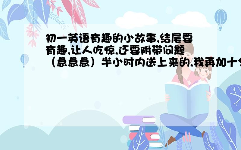 初一英语有趣的小故事,结尾要有趣,让人吃惊,还要附带问题（急急急）半小时内送上来的,我再加十分