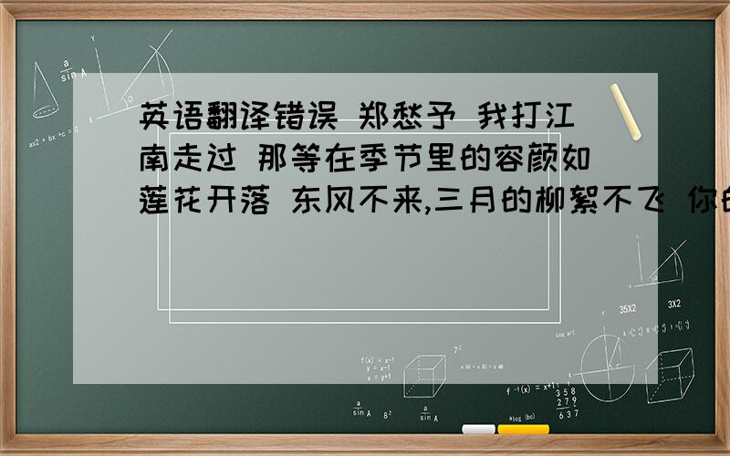 英语翻译错误 郑愁予 我打江南走过 那等在季节里的容颜如莲花开落 东风不来,三月的柳絮不飞 你的心如小小寂寞的城 恰若青石的街道向晚 跫音不响,三月的春帷不揭 你的心是小小的窗扉紧