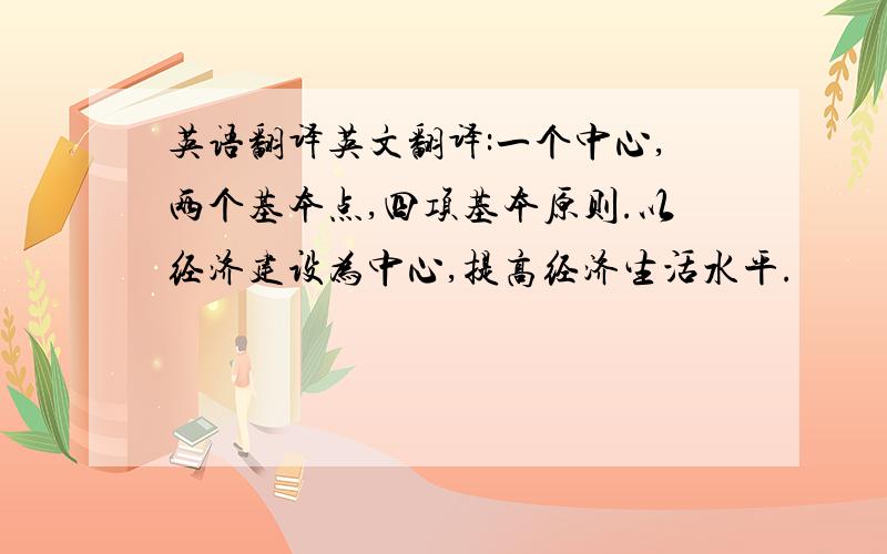 英语翻译英文翻译:一个中心,两个基本点,四项基本原则.以经济建设为中心,提高经济生活水平.