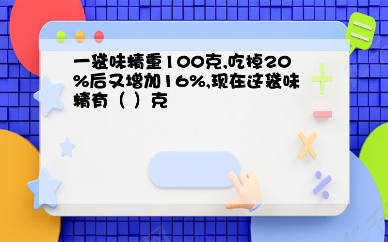 一袋味精重100克,吃掉20%后又增加16%,现在这袋味精有（ ）克