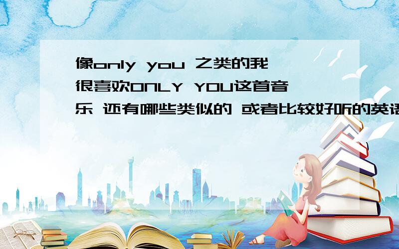 像only you 之类的我很喜欢ONLY YOU这首音乐 还有哪些类似的 或者比较好听的英语歌~