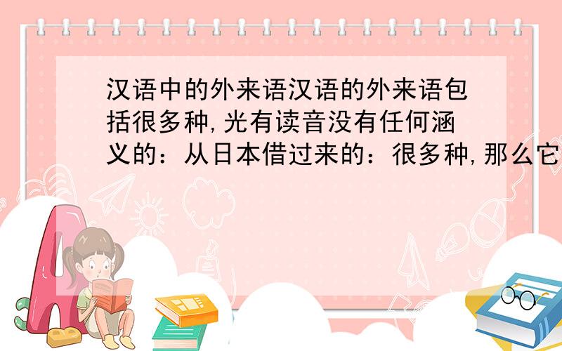 汉语中的外来语汉语的外来语包括很多种,光有读音没有任何涵义的：从日本借过来的：很多种,那么它们所占的比例到底各有多少呢?