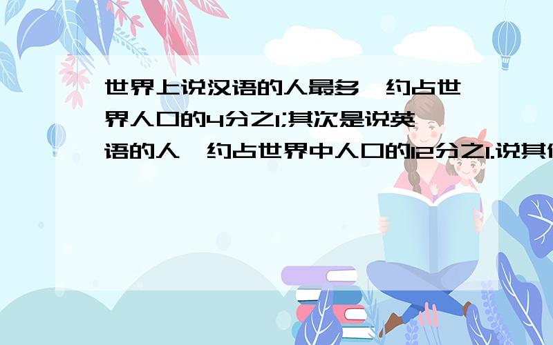 世界上说汉语的人最多,约占世界人口的4分之1;其次是说英语的人,约占世界中人口的12分之1.说其他语言的人约占世界总人口的几分之几