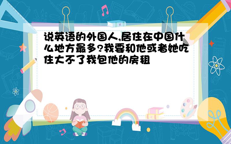 说英语的外国人,居住在中国什么地方最多?我要和他或者她吃住大不了我包他的房租