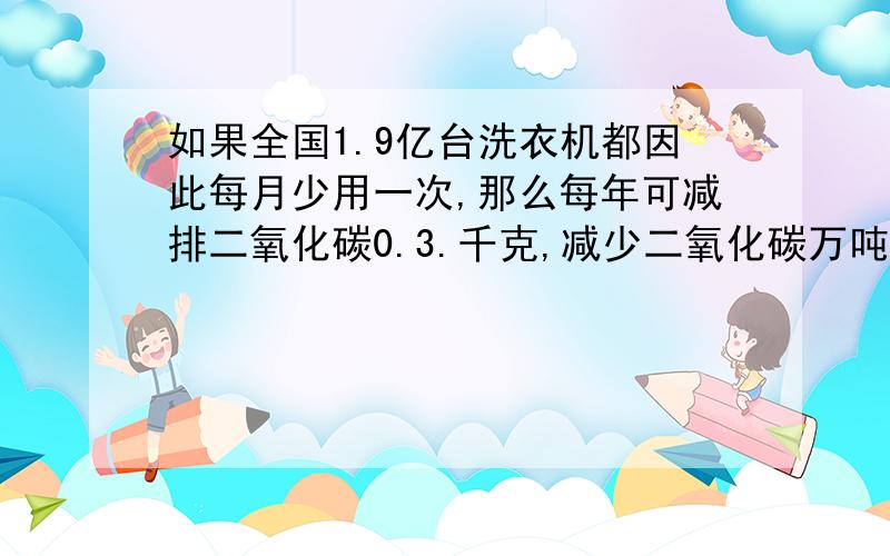 如果全国1.9亿台洗衣机都因此每月少用一次,那么每年可减排二氧化碳0.3.千克,减少二氧化碳万吨?