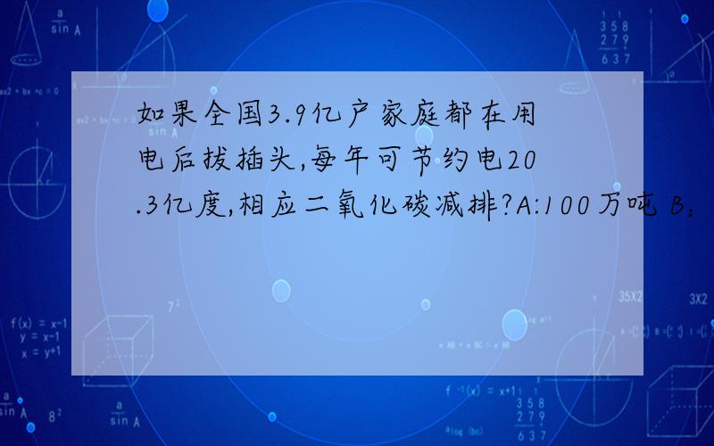 如果全国3.9亿户家庭都在用电后拔插头,每年可节约电20.3亿度,相应二氧化碳减排?A:100万吨 B：50万吨 c:197万吨 D：189万吨