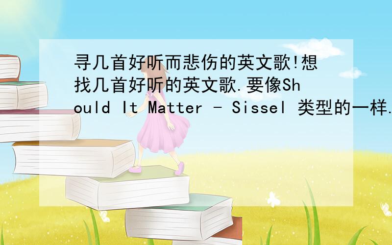 寻几首好听而悲伤的英文歌!想找几首好听的英文歌.要像Should It Matter - Sissel 类型的一样.有的请介绍,