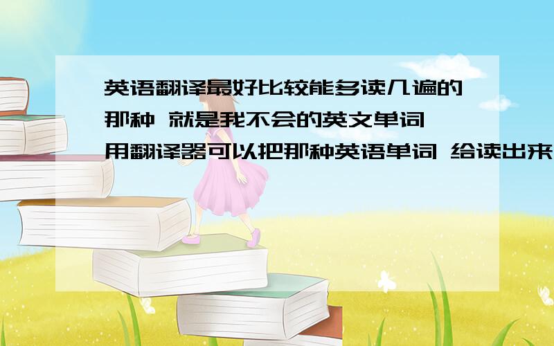 英语翻译最好比较能多读几遍的那种 就是我不会的英文单词 用翻译器可以把那种英语单词 给读出来 就这种工具 我不知道具体名字 只知道有这个功效