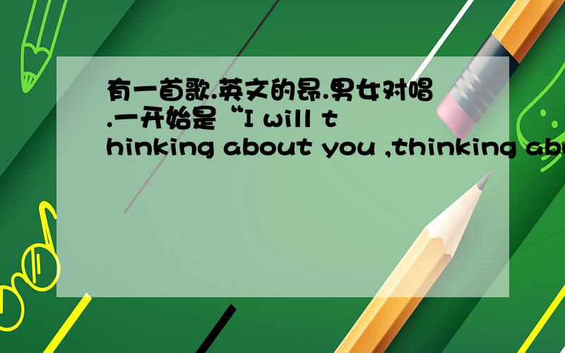 有一首歌.英文的昂.男女对唱.一开始是“I will thinking about you ,thinking about me ...是什么歌?