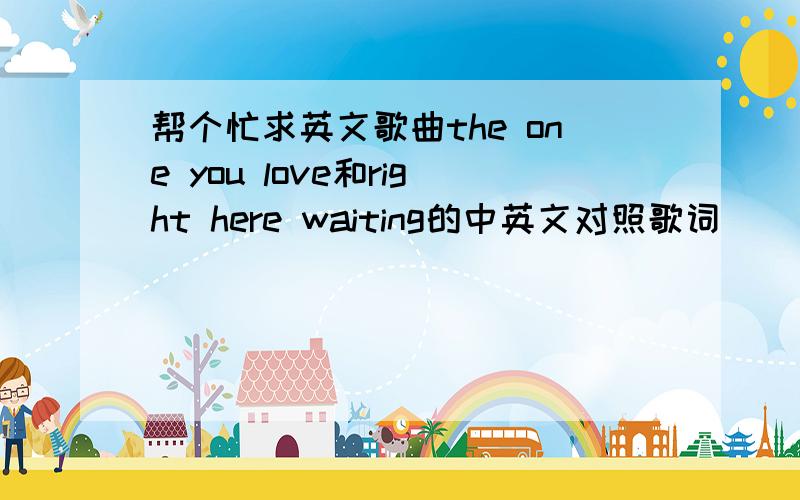 帮个忙求英文歌曲the one you love和right here waiting的中英文对照歌词