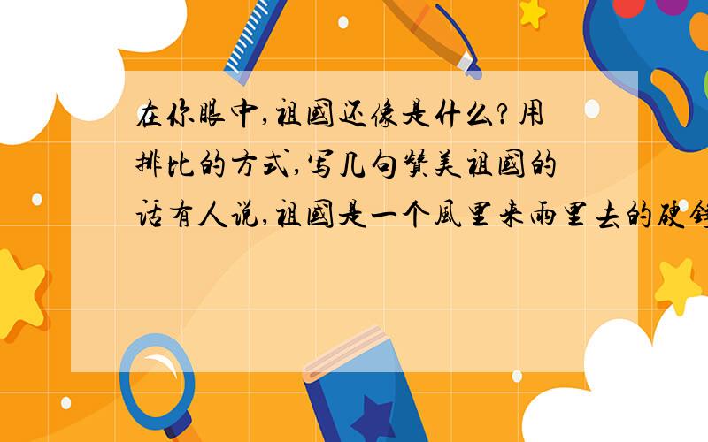 在你眼中,祖国还像是什么?用排比的方式,写几句赞美祖国的话有人说,祖国是一个风里来雨里去的硬铮铮的好汉；蜿蜒的长城,是他有力的臂膀；裸露的山川,是他强壮的肌肉……