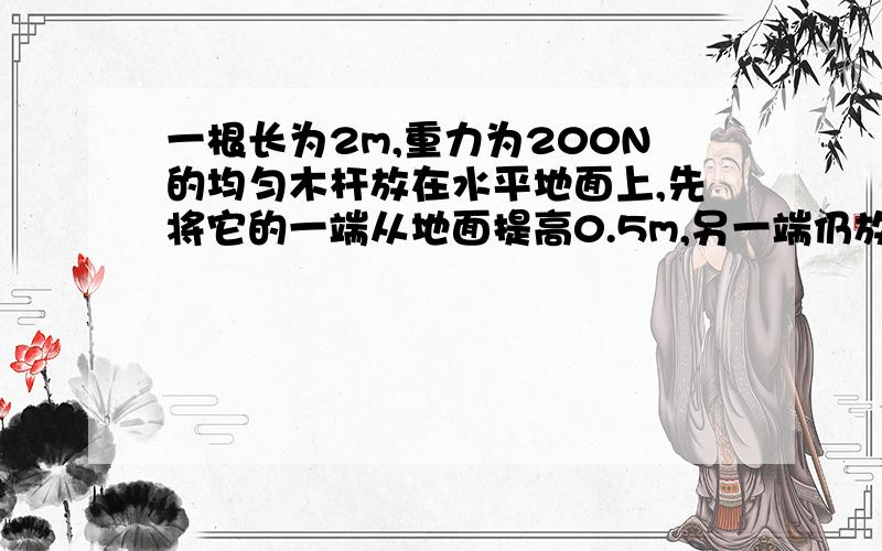 一根长为2m,重力为200N的均匀木杆放在水平地面上,先将它的一端从地面提高0.5m,另一端仍放在地上,则至少需要做的功为多少?