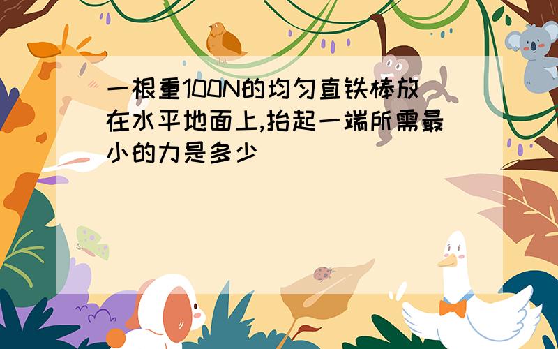 一根重100N的均匀直铁棒放在水平地面上,抬起一端所需最小的力是多少