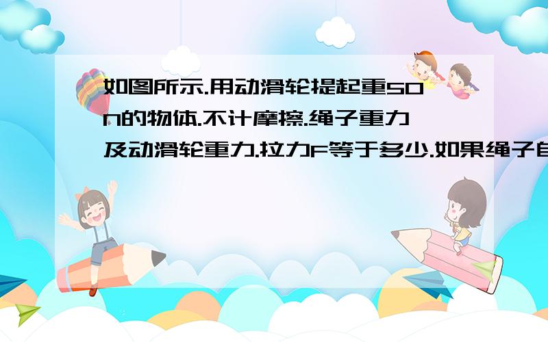 如图所示.用动滑轮提起重50N的物体.不计摩擦.绳子重力及动滑轮重力.拉力F等于多少.如果绳子自由端移动距离为4M则物体上升高度是多少M        过程