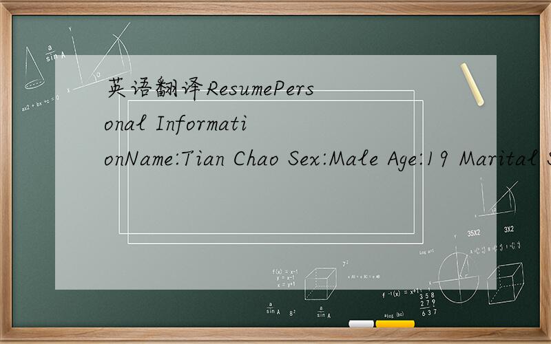 英语翻译ResumePersonal InformationName:Tian Chao Sex:Male Age:19 Marital Status:Single Date of Birth:August 6,1990Birth Place :JilinAddress:No.1 Lianhe Road Dadong Area ShenyangPost code:110000Telephone:+86-024-88555909; +86-13840016778Education9