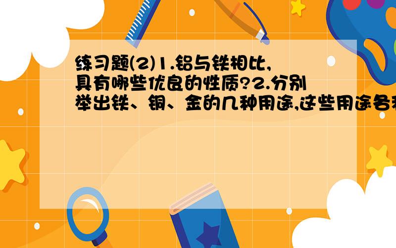 练习题(2)1.铝与铁相比,具有哪些优良的性质?2.分别举出铁、铜、金的几种用途,这些用途各利用了他们的什么性质?3.用来铸造硬币的合金需要具有什么性质?4.你将选用哪种合金来制造下列物品