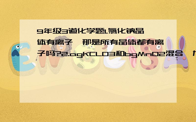 9年级3道化学题1.氯化钠晶体有离子,那是所有晶体都有离子吗?2.agKCLO3和bgMnO2混合,加热至不再放出氧气为止,得固体剩余物cg,将其溶于dg水中,过滤除去不溶物后得到无色透明的液体,其中溶质的