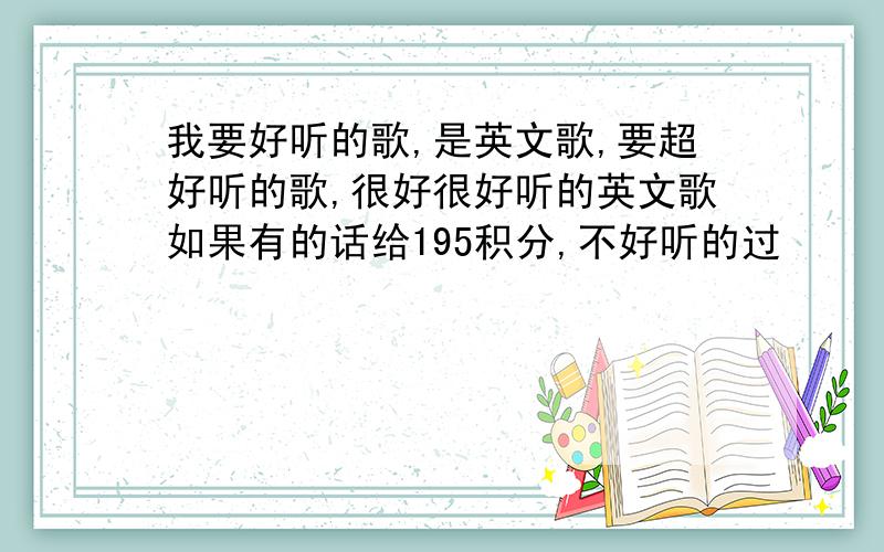 我要好听的歌,是英文歌,要超好听的歌,很好很好听的英文歌如果有的话给195积分,不好听的过