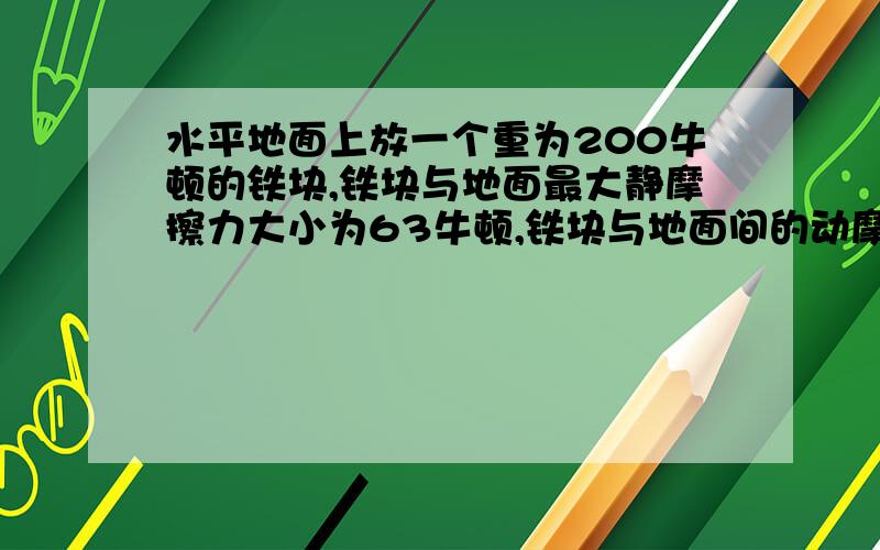 水平地面上放一个重为200牛顿的铁块,铁块与地面最大静摩擦力大小为63牛顿,铁块与地面间的动摩擦因数为0.3 ,一个人用水平方向的力推静止的铁快,求所受摩擦力的大小 1.物体静止时,用F=50牛