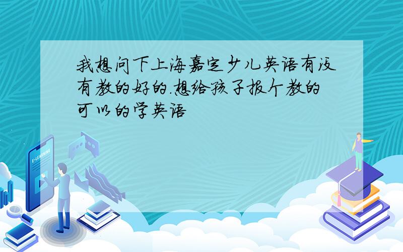 我想问下上海嘉定少儿英语有没有教的好的.想给孩子报个教的可以的学英语