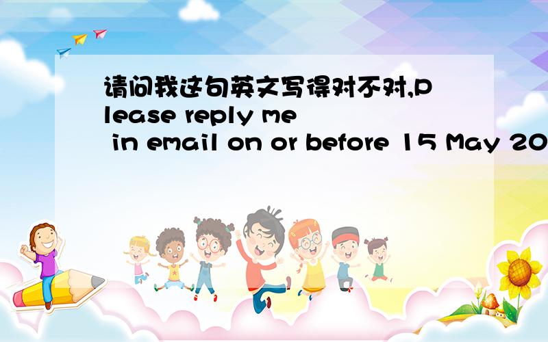 请问我这句英文写得对不对,Please reply me in email on or before 15 May 2010.中文是：请在2010年5月15日或之前用电邮回复我.