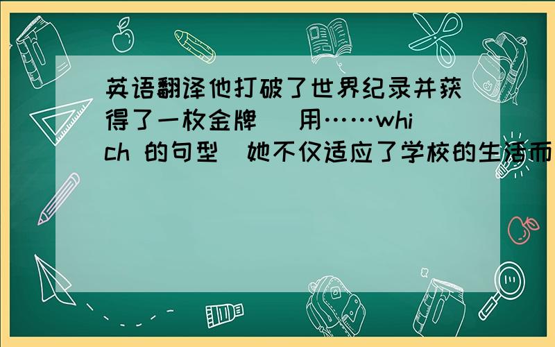 英语翻译他打破了世界纪录并获得了一枚金牌 （用……which 的句型）她不仅适应了学校的生活而且取得了很大的进步 （用Not only ……,but also…….但是要倒装,）