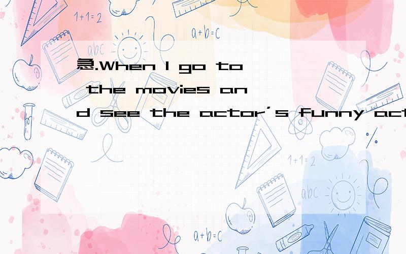 急.When I go to the movies and see the actor’s funny act,it can reduce my pressure.当我去看电影,看着演员滑稽的表演.这个可以减少我的压力.这句是我想要表达的..