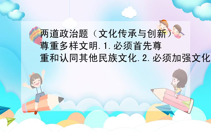 两道政治题（文化传承与创新）尊重多样文明.1.必须首先尊重和认同其他民族文化.2.必须加强文化交流,促进文化发展趋同.3.要在文化交流中相互借鉴,相互吸收.4.要坚持各民族文化一律平等