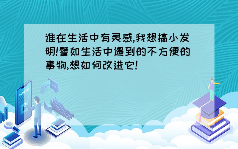 谁在生活中有灵感,我想搞小发明!譬如生活中遇到的不方便的事物,想如何改进它!