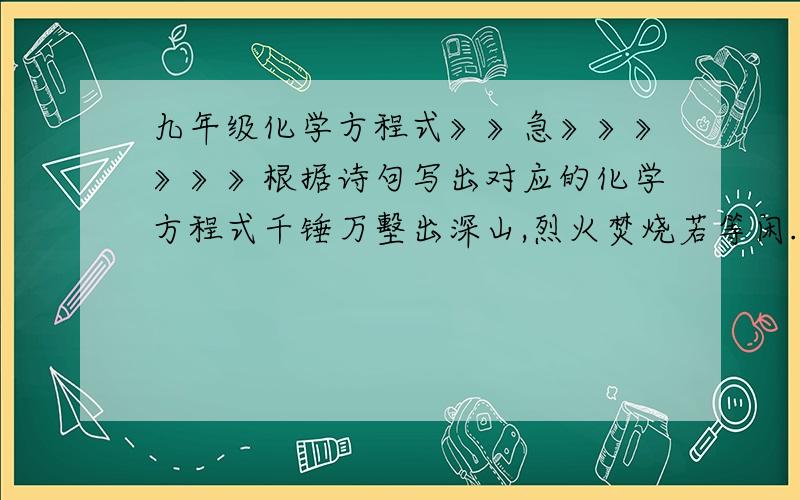 九年级化学方程式》》急》》》》》》根据诗句写出对应的化学方程式千锤万墼出深山,烈火焚烧若等闲.粉身碎骨浑不怕,要留清白在人间.一共四个化学方程式不会写的不要乱写