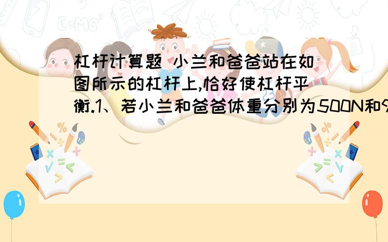 杠杆计算题 小兰和爸爸站在如图所示的杠杆上,恰好使杠杆平衡.1、若小兰和爸爸体重分别为500N和900N,小兰站在距离支点2米的一侧,爸爸应站在距离支点多远处才能使木板水平平衡?2、若小兰