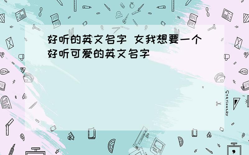 好听的英文名字 女我想要一个好听可爱的英文名字