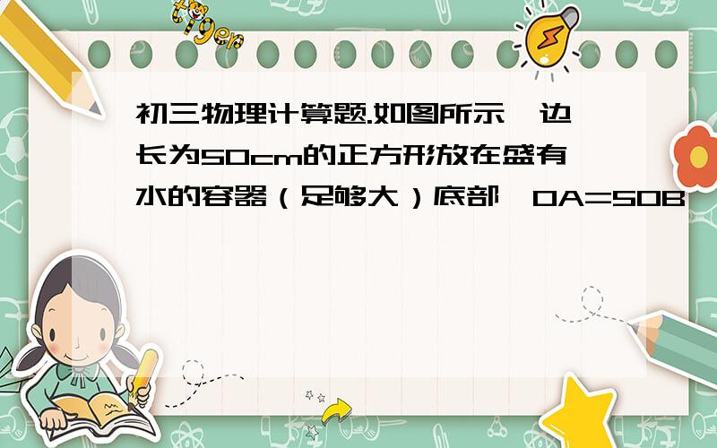 初三物理计算题.如图所示,边长为50cm的正方形放在盛有水的容器（足够大）底部,OA=5OB,当用F1=500N竖直向下的拉力时正方体被拉力容器底部.求：（1）正方体的密度是多大?（2）若夹在杠杆A端