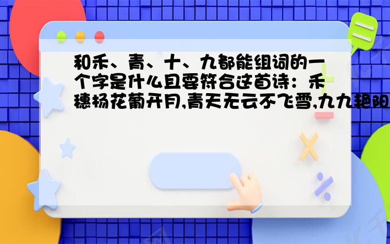 和禾、青、十、九都能组词的一个字是什么且要符合这首诗：禾穗杨花葡开月,青天无云不飞雪,九九艳阳东升起,十足干劲迎晨曦.