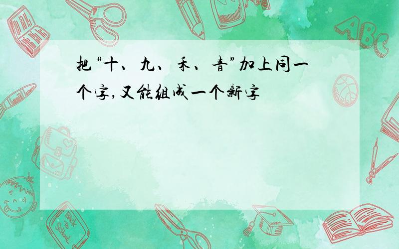 把“十、九、禾、青”加上同一个字,又能组成一个新字