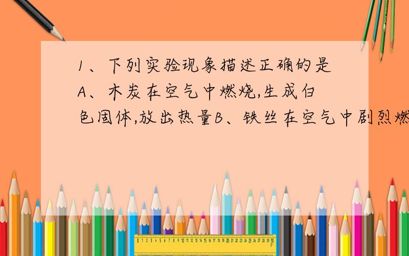 1、下列实验现象描述正确的是A、木炭在空气中燃烧,生成白色固体,放出热量B、铁丝在空气中剧烈燃烧,火星四射,生成四氧化三铁C、蜡烛在氧气中比在空气中燃烧更旺,生成刺激性气味的气体D