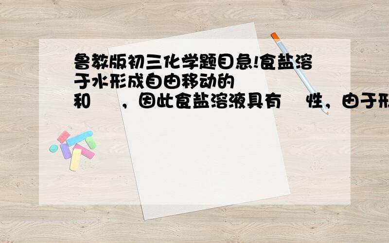 鲁教版初三化学题目急!食盐溶于水形成自由移动的     和     ，因此食盐溶液具有    性，由于形成两种粒子所带电荷         电性    ，所以食盐溶液不显电性