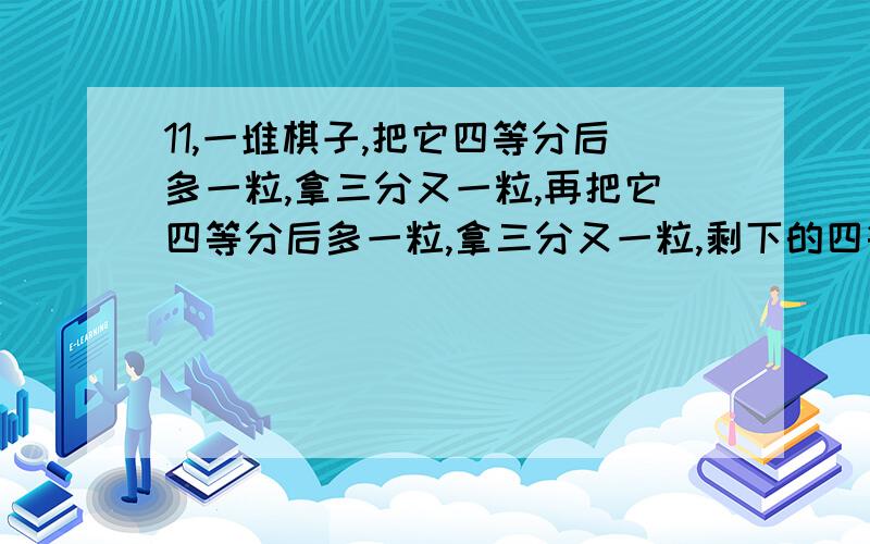 11,一堆棋子,把它四等分后多一粒,拿三分又一粒,再把它四等分后多一粒,拿三分又一粒,剩下的四等分又剩一粒,那么原来至少多少粒棋子?