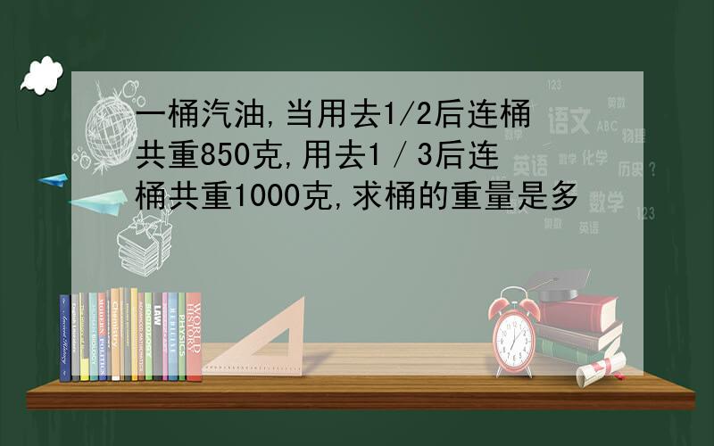 一桶汽油,当用去1/2后连桶共重850克,用去1／3后连桶共重1000克,求桶的重量是多