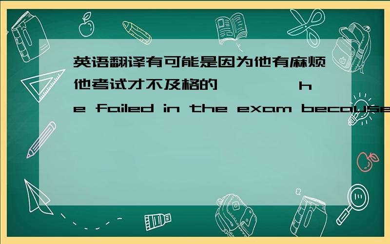 英语翻译有可能是因为他有麻烦他考试才不及格的 ————he failed in the exam because of his being in trouble